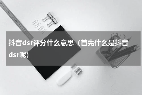 抖音dsr评分什么意思（首先什么是抖音dsr呢）