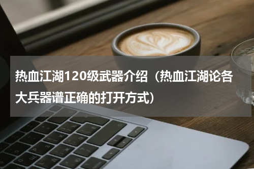 热血江湖120级武器介绍（热血江湖论各大兵器谱正确的打开方式）