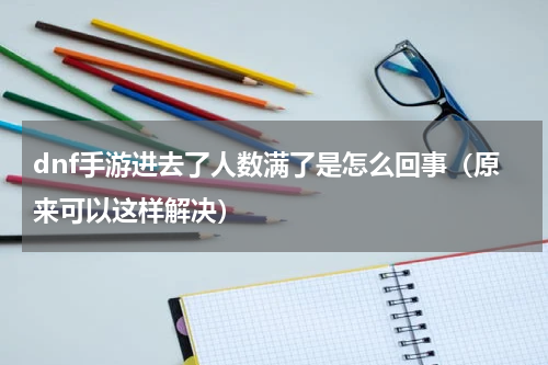 dnf手游进去了人数满了是怎么回事（原来可以这样解决）