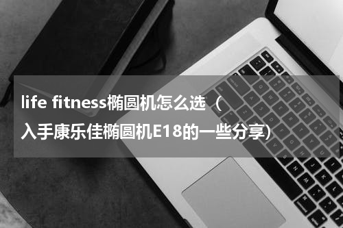 life fitness椭圆机怎么选（入手康乐佳椭圆机E18的一些分享）