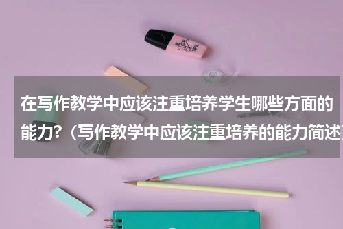 在写作教学中应该注重培养学生哪些方面的能力?（写作教学中应该注重培养的能力简述）