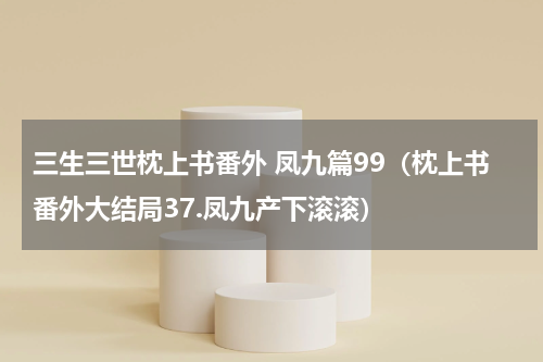 三生三世枕上书番外 凤九篇99（枕上书番外大结局37.凤九产下滚滚）