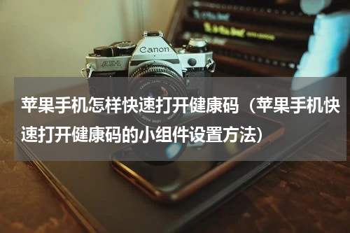 苹果手机怎样快速打开健康码（苹果手机快速打开健康码的小组件设置方法）