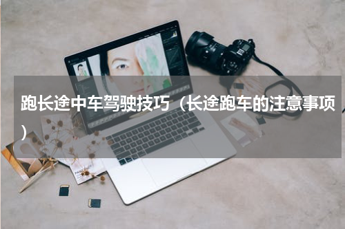 跑长途中车驾驶技巧（长途跑车的注意事项）