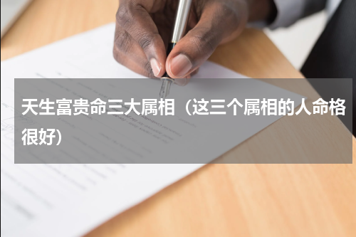 天生富贵命三大属相（这三个属相的人命格很好）