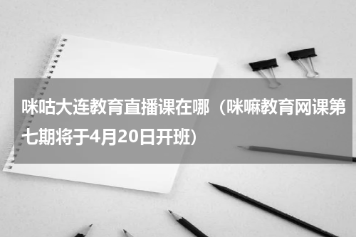 咪咕大连教育直播课在哪（咪嘛教育网课第七期将于4月20日开班）