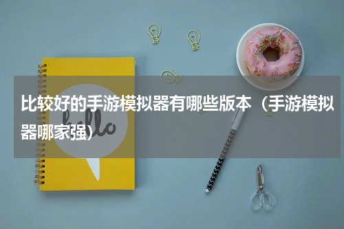 比较好的手游模拟器有哪些版本（手游模拟器哪家强）