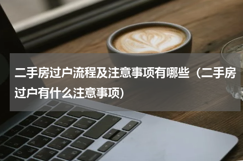 二手房过户流程及注意事项有哪些（二手房过户有什么注意事项）