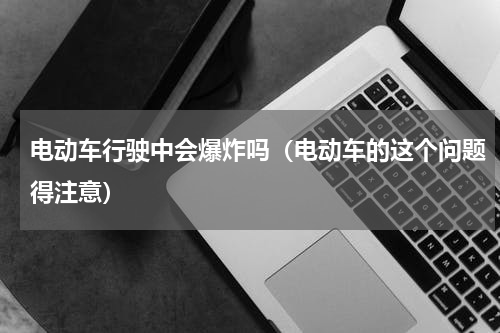 电动车行驶中会爆炸吗（电动车的这个问题得注意）