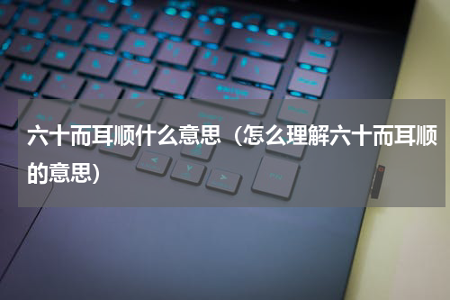 六十而耳顺什么意思（怎么理解六十而耳顺的意思）
