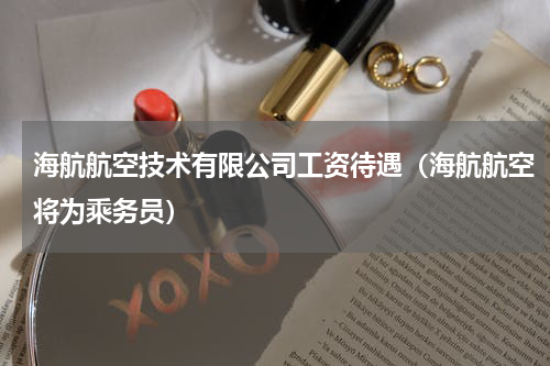 海航航空技术有限公司工资待遇（海航航空将为乘务员）