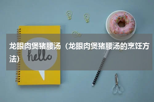 龙眼肉煲猪腰汤（龙眼肉煲猪腰汤的烹饪方法）