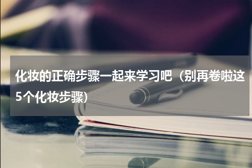化妆的正确步骤一起来学习吧（别再卷啦这5个化妆步骤）