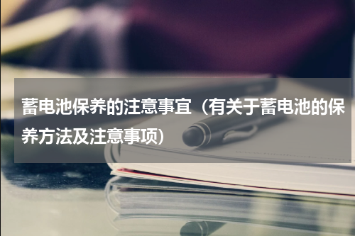 蓄电池保养的注意事宜（有关于蓄电池的保养方法及注意事项）