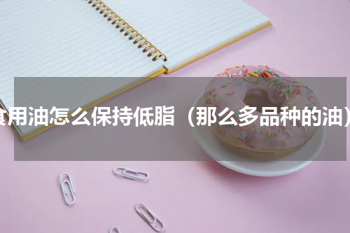 食用油怎么保持低脂（那么多品种的油）