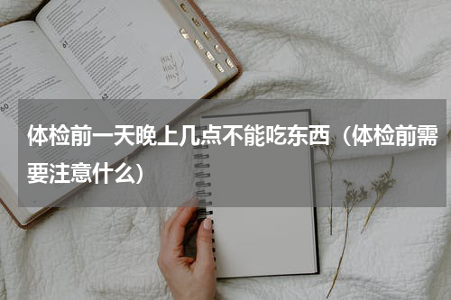体检前一天晚上几点不能吃东西（体检前需要注意什么）