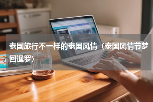 泰国旅行不一样的泰国风情（泰国风情节梦回暹罗）