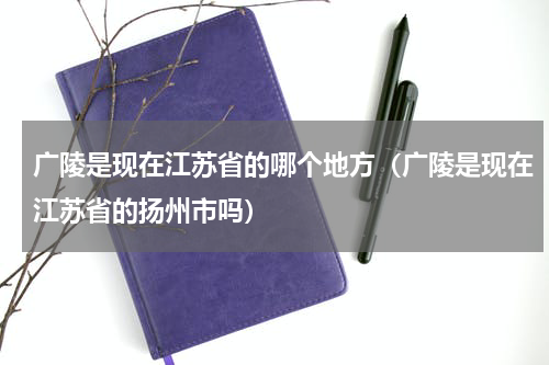 广陵是现在江苏省的哪个地方（广陵是现在江苏省的扬州市吗）