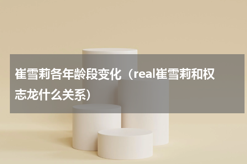 崔雪莉各年龄段变化（real崔雪莉和权志龙什么关系）