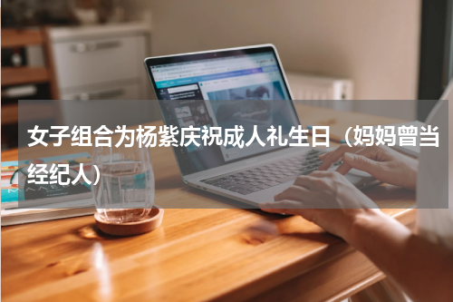 女子组合为杨紫庆祝成人礼生日（妈妈曾当经纪人）