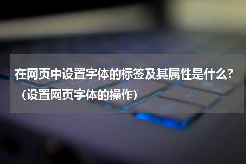 在网页中设置字体的标签及其属性是什么?（设置网页字体的操作）