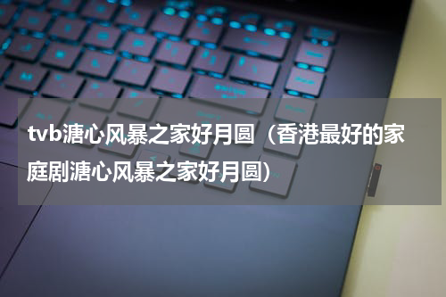 tvb溏心风暴之家好月圆（香港最好的家庭剧溏心风暴之家好月圆）