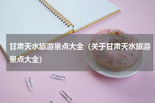 甘肃天水旅游景点大全（关于甘肃天水旅游景点大全）