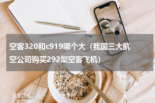 空客320和c919哪个大（我国三大航空公司购买292架空客飞机）