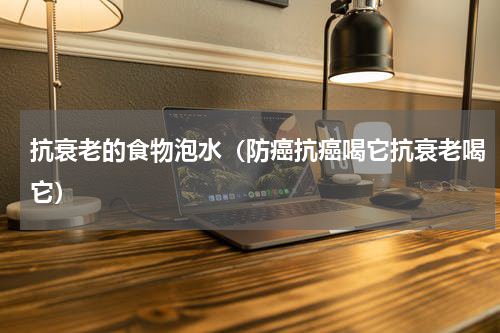 抗衰老的食物泡水（防癌抗癌喝它抗衰老喝它）
