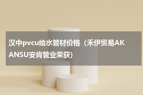 汉中pvcu给水管材价格（禾伊贸易AKANSU安肯管业荣获）