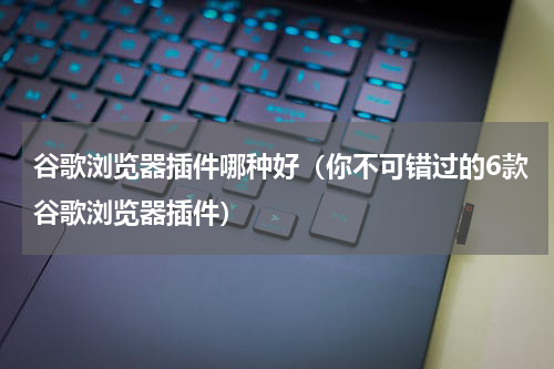 谷歌浏览器插件哪种好（你不可错过的6款谷歌浏览器插件）