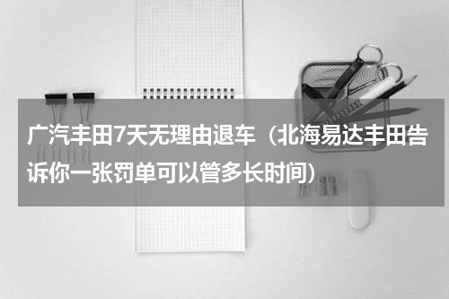 广汽丰田7天无理由退车（北海易达丰田告诉你一张罚单可以管多长时间）