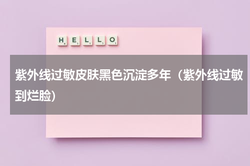 紫外线过敏皮肤黑色沉淀多年（紫外线过敏到烂脸）