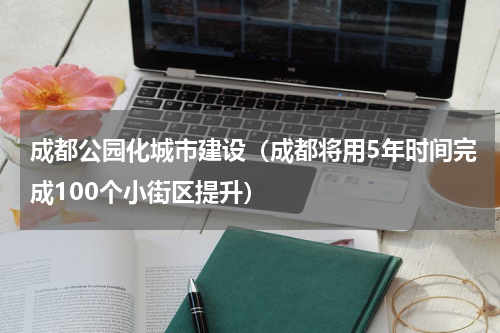 成都公园化城市建设（成都将用5年时间完成100个小街区提升）