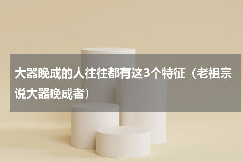 大器晚成的人往往都有这3个特征（老祖宗说大器晚成者）