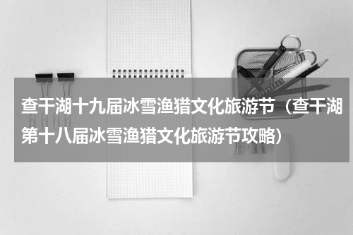 查干湖十九届冰雪渔猎文化旅游节（查干湖第十八届冰雪渔猎文化旅游节攻略）