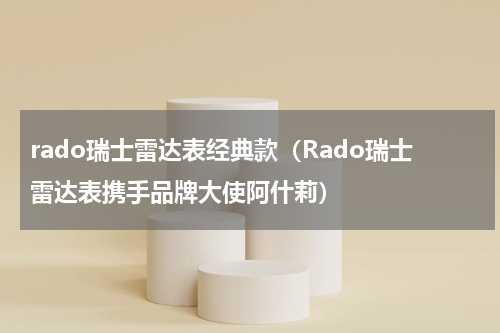 rado瑞士雷达表经典款（Rado瑞士雷达表携手品牌大使阿什莉）