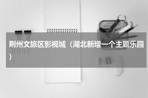 荆州文旅区影视城（湖北新增一个主题乐园）