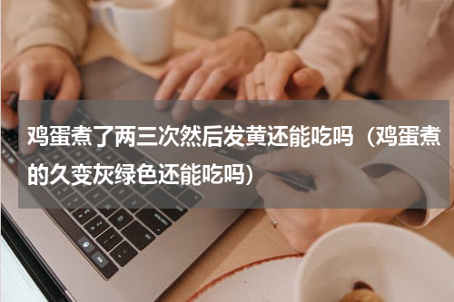 鸡蛋煮了两三次然后发黄还能吃吗（鸡蛋煮的久变灰绿色还能吃吗）