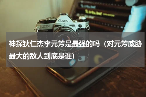 神探狄仁杰李元芳是最强的吗（对元芳威胁最大的敌人到底是谁）