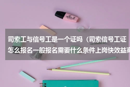 司索工与信号工是一个证吗（司索信号工证怎么报名一般报名需要什么条件上岗快效益高）