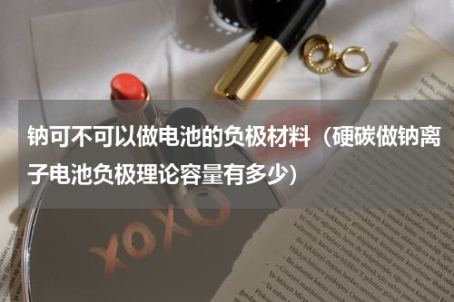 钠可不可以做电池的负极材料（硬碳做钠离子电池负极理论容量有多少）