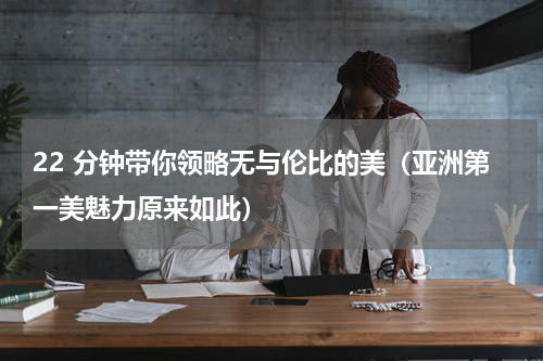 22 分钟带你领略无与伦比的美（亚洲第一美魅力原来如此）
