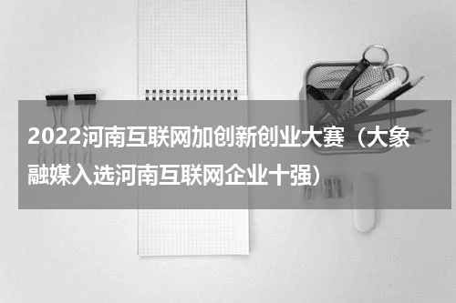 2022河南互联网加创新创业大赛（大象融媒入选河南互联网企业十强）