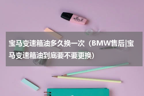 宝马变速箱油多久换一次（BMW售后|宝马变速箱油到底要不要更换）