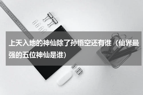 上天入地的神仙除了孙悟空还有谁（仙界最强的五位神仙是谁）