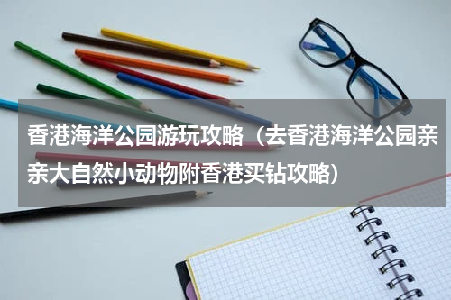 香港海洋公园游玩攻略（去香港海洋公园亲亲大自然小动物附香港买钻攻略）