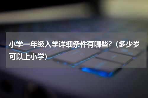 小学一年级入学详细条件有哪些?（多少岁可以上小学）