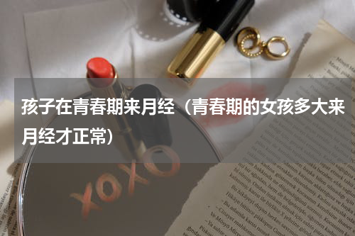 孩子在青春期来月经（青春期的女孩多大来月经才正常）