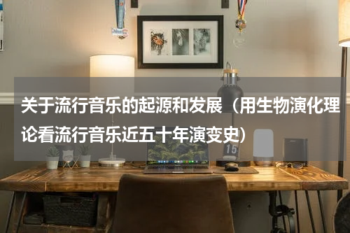关于流行音乐的起源和发展（用生物演化理论看流行音乐近五十年演变史）